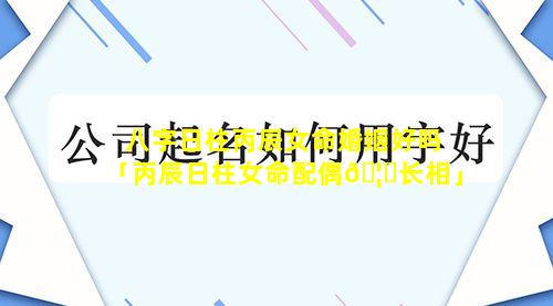 八字日柱丙辰女命婚姻好吗「丙辰日柱女命配偶🦈长相」