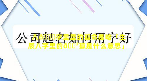 八🕊字里里的孤命是啥「生辰八字里的🌳孤是什么意思」