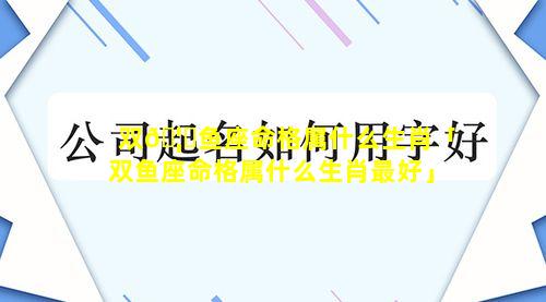 双🦆鱼座命格属什么生肖「双鱼座命格属什么生肖最好」