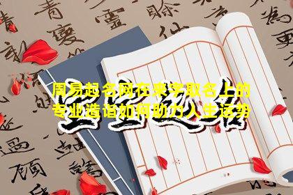 周易起名网在来字取名上的专业造诣如何助力人生运势