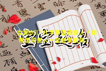 女命🌲八字带国印贵人「命带国印贵人一定会掌权吗」