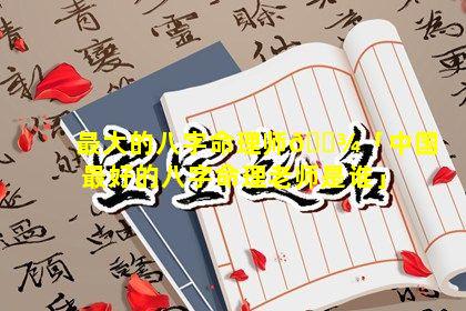 最大的八字命理师🌾「中国最好的八字命理老师是谁」