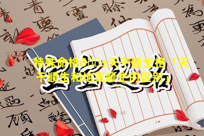 特殊命格🐱天干顺生格「天干顺生和地支顺生的区别」